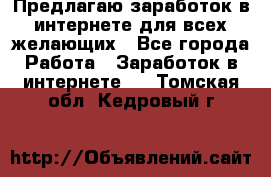 Предлагаю,заработок в интернете для всех желающих - Все города Работа » Заработок в интернете   . Томская обл.,Кедровый г.